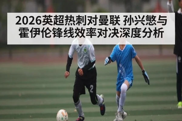2026英超热刺对曼联 孙兴慜与霍伊伦锋线效率对决深度分析