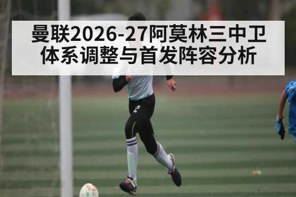 曼联2026-27阿莫林三中卫体系调整与首发阵容分析